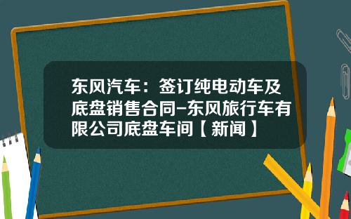 东风汽车：签订纯电动车及底盘销售合同-东风旅行车有限公司底盘车间【新闻】