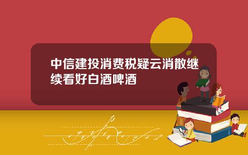 中信建投消费税疑云消散继续看好白酒啤酒