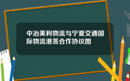 中冶美利物流与宁夏交通国际物流港签合作协议图