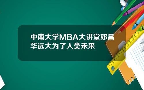 中南大学MBA大讲堂邓昌华远大为了人类未来