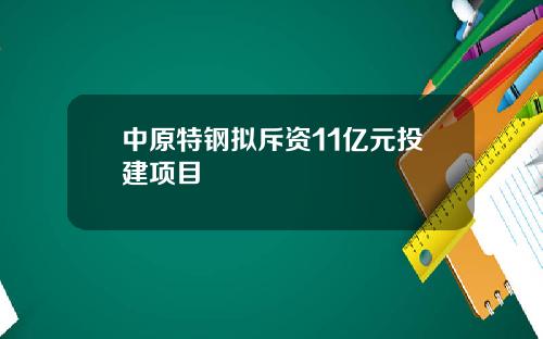 中原特钢拟斥资11亿元投建项目