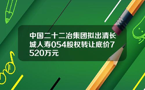中国二十二冶集团拟出清长城人寿054股权转让底价7520万元