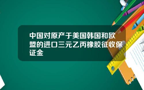 中国对原产于美国韩国和欧盟的进口三元乙丙橡胶征收保证金