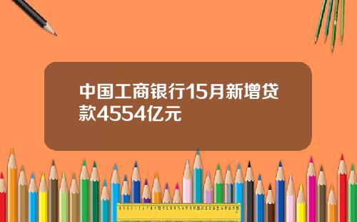 中国工商银行15月新增贷款4554亿元