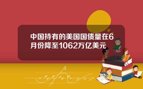 中国持有的美国国债量在6月份降至1062万亿美元