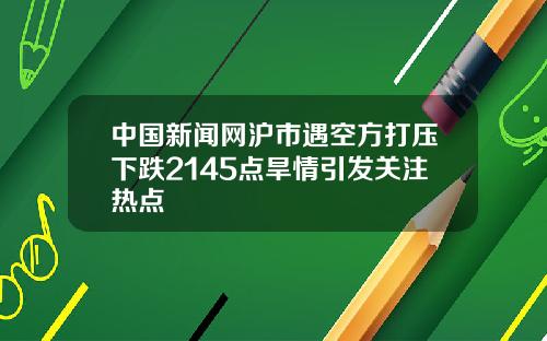 中国新闻网沪市遇空方打压下跌2145点旱情引发关注热点