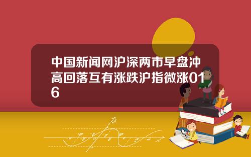 中国新闻网沪深两市早盘冲高回落互有涨跌沪指微涨016