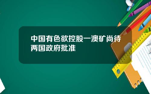 中国有色欲控股一澳矿尚待两国政府批准