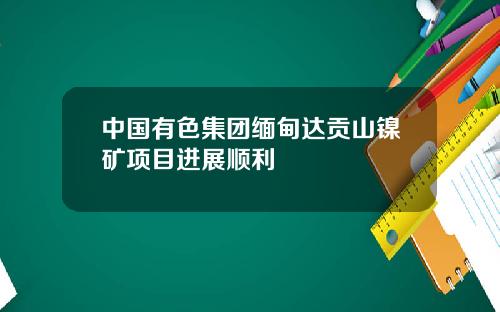 中国有色集团缅甸达贡山镍矿项目进展顺利