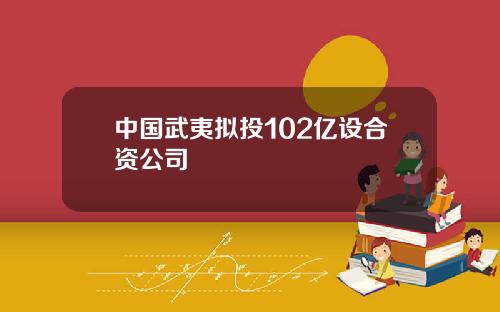 中国武夷拟投102亿设合资公司