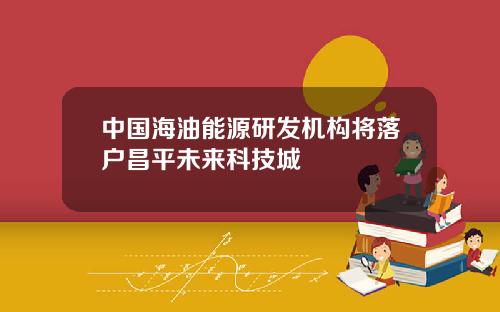 中国海油能源研发机构将落户昌平未来科技城