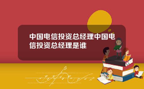 中国电信投资总经理中国电信投资总经理是谁
