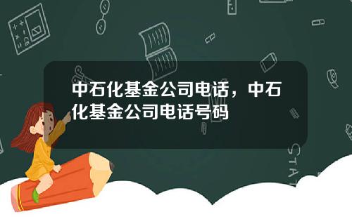 中石化基金公司电话,中石化基金公司电话号码