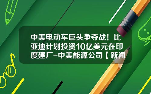 中美电动车巨头争夺战！比亚迪计划投资10亿美元在印度建厂-中美能源公司【新闻】