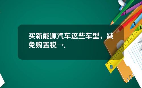 买新能源汽车这些车型，减免购置税→.