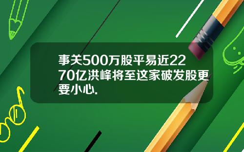 事关500万股平易近2270亿洪峰将至这家破发股更要小心.