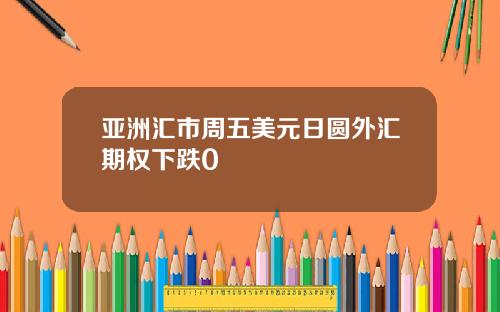 亚洲汇市周五美元日圆外汇期权下跌0