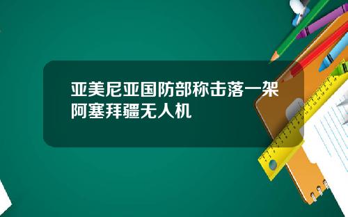 亚美尼亚国防部称击落一架阿塞拜疆无人机