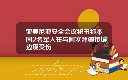亚美尼亚安全会议秘书称本国2名军人在与阿塞拜疆接壤边境受伤