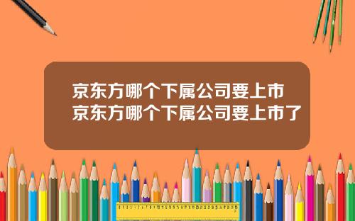 京东方哪个下属公司要上市京东方哪个下属公司要上市了