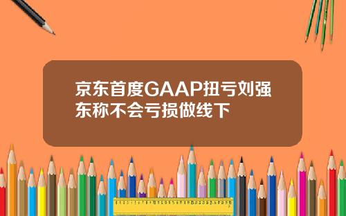 京东首度GAAP扭亏刘强东称不会亏损做线下