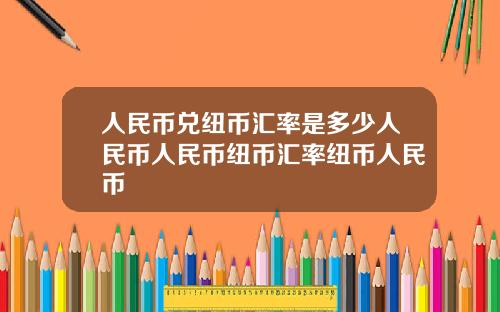 人民币兑纽币汇率是多少人民币人民币纽币汇率纽币人民币