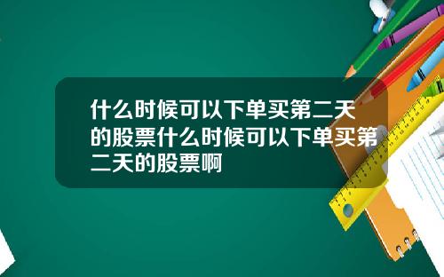什么时候可以下单买第二天的股票什么时候可以下单买第二天的股票啊