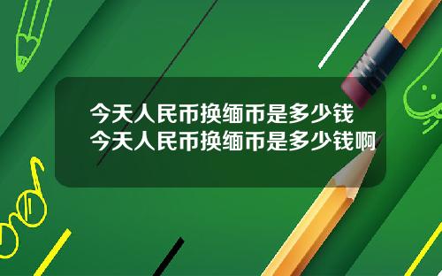 今天人民币换缅币是多少钱今天人民币换缅币是多少钱啊