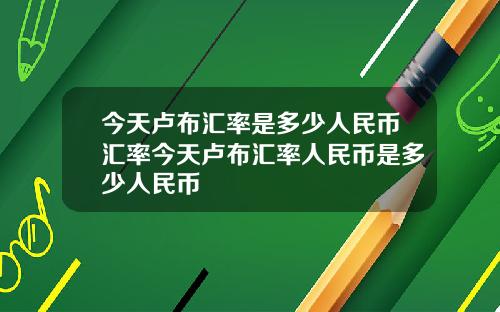 今天卢布汇率是多少人民币汇率今天卢布汇率人民币是多少人民币