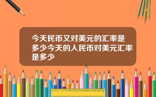 今天民币又对美元的汇率是多少今天的人民币对美元汇率是多少