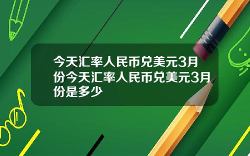 今天汇率人民币兑美元3月份今天汇率人民币兑美元3月份是多少