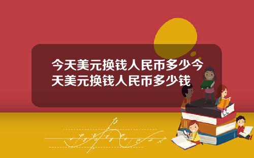 今天美元换钱人民币多少今天美元换钱人民币多少钱