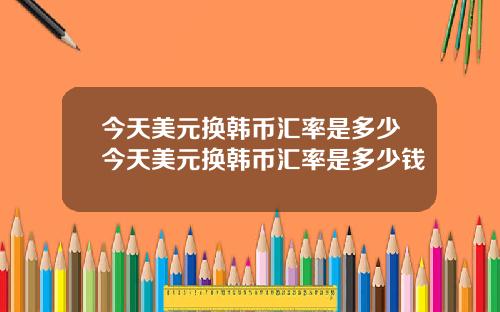 今天美元换韩币汇率是多少今天美元换韩币汇率是多少钱