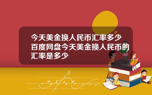 今天美金换人民币汇率多少百度网盘今天美金换人民币的汇率是多少
