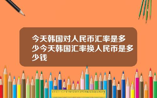 今天韩国对人民币汇率是多少今天韩国汇率换人民币是多少钱