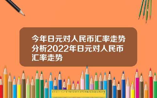 今年日元对人民币汇率走势分析2022年日元对人民币汇率走势