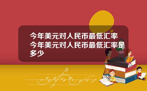 今年美元对人民币最低汇率今年美元对人民币最低汇率是多少