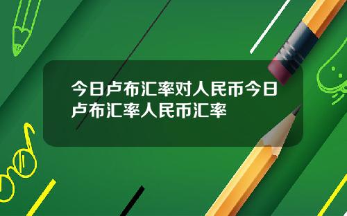 今日卢布汇率对人民币今日卢布汇率人民币汇率