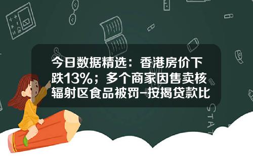 今日数据精选：香港房价下跌13%；多个商家因售卖核辐射区食品被罚-按揭贷款比例占多少