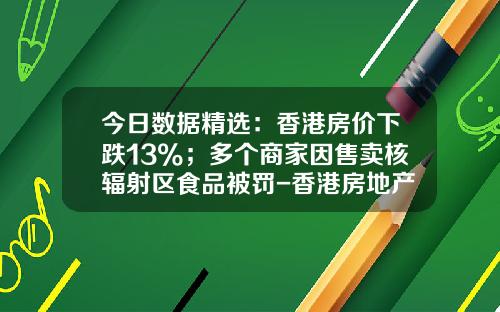 今日数据精选：香港房价下跌13%；多个商家因售卖核辐射区食品被罚-香港房地产暴跌多少