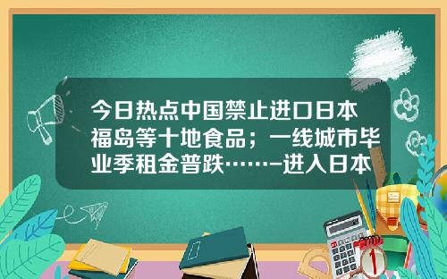 今日热点中国禁止进口日本福岛等十地食品；一线城市毕业季租金普跌……-进入日本海关每人可带多少外币