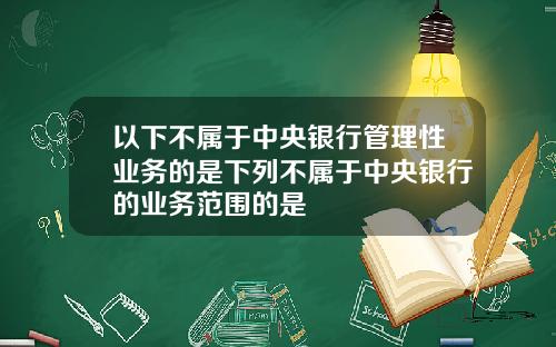以下不属于中央银行管理性业务的是下列不属于中央银行的业务范围的是