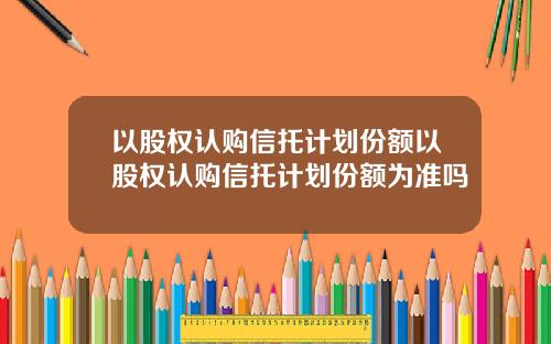以股权认购信托计划份额以股权认购信托计划份额为准吗