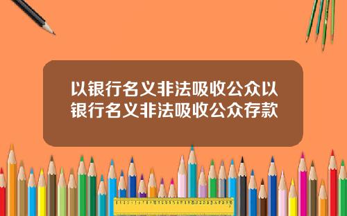 以银行名义非法吸收公众以银行名义非法吸收公众存款