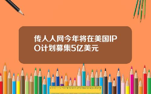 传人人网今年将在美国IPO计划募集5亿美元