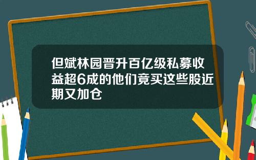 但斌林园晋升百亿级私募收益超6成的他们竟买这些股近期又加仓