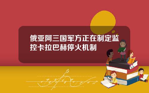 俄亚阿三国军方正在制定监控卡拉巴赫停火机制