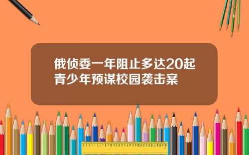俄侦委一年阻止多达20起青少年预谋校园袭击案