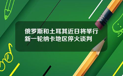 俄罗斯和土耳其近日将举行新一轮纳卡地区停火谈判