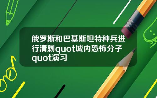 俄罗斯和巴基斯坦特种兵进行清剿quot城内恐怖分子quot演习